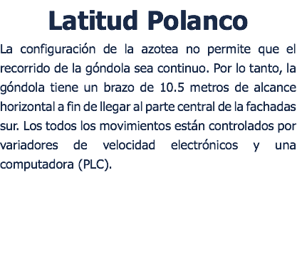 Latitud Polanco La configuracin de la azotea no permite que el recorrido de la gndola sea continuo. Por lo tanto, la gndola tiene un brazo de 10.5 metros de alcance horizontal a fin de llegar al parte central de la fachadas sur. Los todos los movimientos estn controlados por variadores de velocidad electrnicos y una computadora (PLC). 