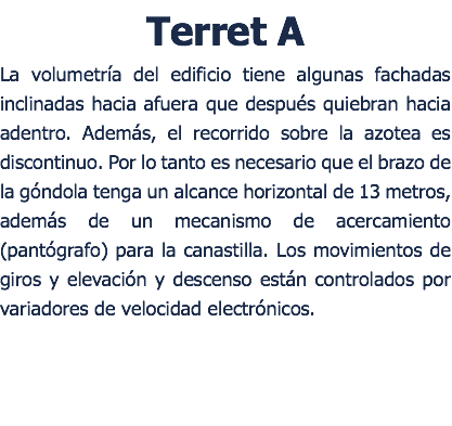 Terret A La volumetra del edificio tiene algunas fachadas inclinadas hacia afuera que despus quiebran hacia adentro. Adems, el recorrido sobre la azotea es discontinuo. Por lo tanto es necesario que el brazo de la gndola tenga un alcance horizontal de 13 metros, adems de un mecanismo de acercamiento (pantgrafo) para la canastilla. Los movimientos de giros y elevacin y descenso estn controlados por variadores de velocidad electrnicos. 