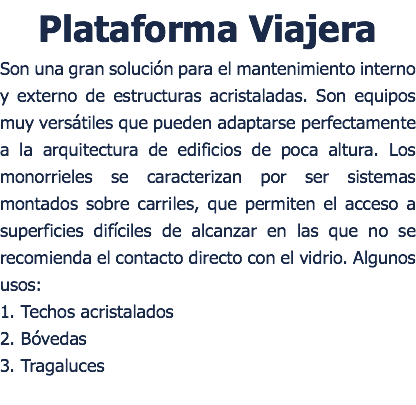 Plataforma Viajera Son una gran solución para el mantenimiento interno y externo de estructuras acristaladas. Son equipos muy versátiles que pueden adaptarse perfectamente a la arquitectura de edificios de poca altura. Los monorrieles se caracterizan por ser sistemas montados sobre carriles, que permiten el acceso a superficies difíciles de alcanzar en las que no se recomienda el contacto directo con el vidrio. Algunos usos: 1. Techos acristalados 2. Bóvedas 3. Tragaluces 