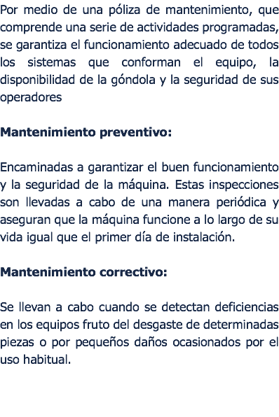 Por medio de una pliza de mantenimiento, que comprende una serie de actividades programadas, se garantiza el funcionamiento adecuado de todos los sistemas que conforman el equipo, la disponibilidad de la gndola y la seguridad de sus operadores Mantenimiento preventivo:  Encaminadas a garantizar el buen funcionamiento y la seguridad de la mquina. Estas inspecciones son llevadas a cabo de una manera peridica y aseguran que la mquina funcione a lo largo de su vida igual que el primer da de instalacin. Mantenimiento correctivo: Se llevan a cabo cuando se detectan deficiencias en los equipos fruto del desgaste de determinadas piezas o por pequeos daos ocasionados por el uso habitual. 