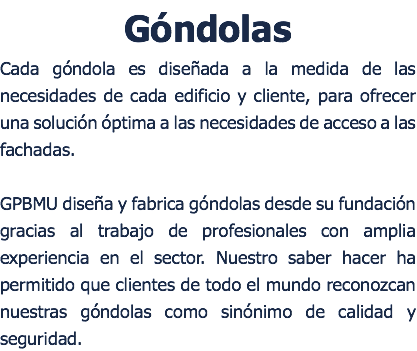 Góndolas Cada góndola es diseñada a la medida de las necesidades de cada edificio y cliente, para ofrecer una solución óptima a las necesidades de acceso a las fachadas. GPBMU diseña y fabrica góndolas desde su fundación gracias al trabajo de profesionales con amplia experiencia en el sector. Nuestro saber hacer ha permitido que clientes de todo el mundo reconozcan nuestras góndolas como sinónimo de calidad y seguridad.