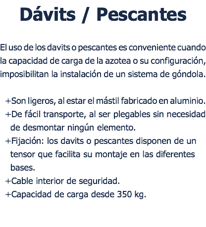 Dvits / Pescantes El uso de los davits o pescantes es conveniente cuando la capacidad de carga de la azotea o su configuracin, imposibilitan la instalacin de un sistema de gndola. +Son ligeros, al estar el mstil fabricado en aluminio. +De fcil transporte, al ser plegables sin necesidad de desmontar ningn elemento. +Fijacin: los davits o pescantes disponen de un tensor que facilita su montaje en las diferentes bases. +Cable interior de seguridad. +Capacidad de carga desde 350 kg. 