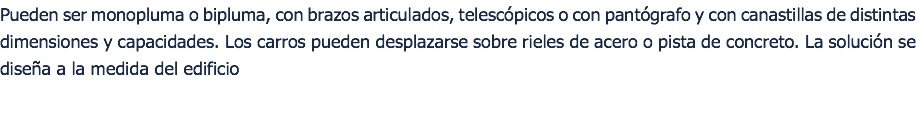 Pueden ser monopluma o bipluma, con brazos articulados, telescópicos o con pantógrafo y con canastillas de distintas dimensiones y capacidades. Los carros pueden desplazarse sobre rieles de acero o pista de concreto. La solución se diseña a la medida del edificio