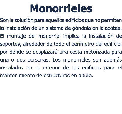 Monorrieles Son la solución para aquellos edificios que no permiten la instalación de un sistema de góndola en la azotea. El montaje del monorriel implica la instalación de soportes, alrededor de todo el perímetro del edificio, por donde se desplazará una cesta motorizada para una o dos personas. Los monorrieles son además instalados en el interior de los edificios para el mantenimiento de estructuras en altura.