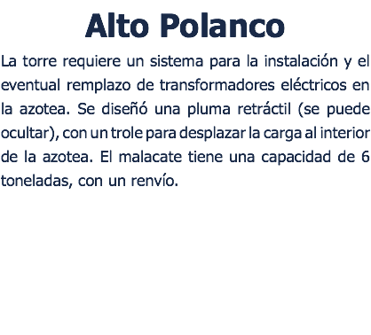 Alto Polanco La torre requiere un sistema para la instalacin y el eventual remplazo de transformadores elctricos en la azotea. Se dise una pluma retrctil (se puede ocultar), con un trole para desplazar la carga al interior de la azotea. El malacate tiene una capacidad de 6 toneladas, con un renvo. 